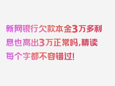 新网银行欠款本金3万多利息也高出3万正常吗，精读每个字都不容错过！