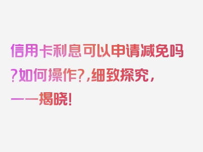 信用卡利息可以申请减免吗?如何操作?，细致探究，一一揭晓！