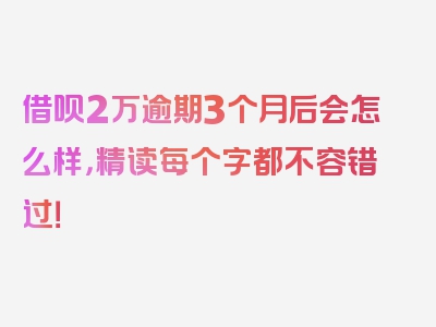 借呗2万逾期3个月后会怎么样，精读每个字都不容错过！