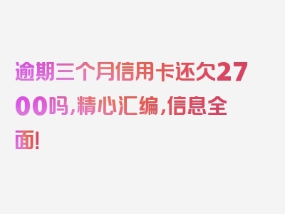 逾期三个月信用卡还欠2700吗，精心汇编，信息全面！