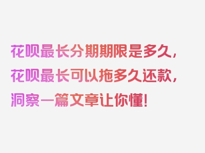 花呗最长分期期限是多久,花呗最长可以拖多久还款，洞察一篇文章让你懂！