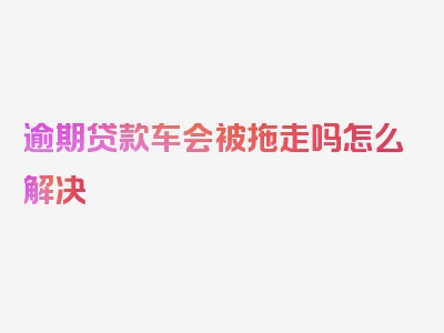 逾期贷款车会被拖走吗怎么解决