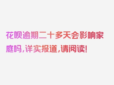 花呗逾期二十多天会影响家庭吗，详实报道，请阅读！