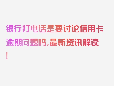 银行打电话是要讨论信用卡逾期问题吗，最新资讯解读！