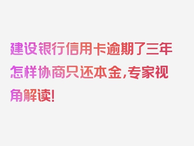 建设银行信用卡逾期了三年怎样协商只还本金，专家视角解读！