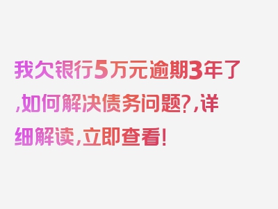 我欠银行5万元逾期3年了,如何解决债务问题?，详细解读，立即查看！