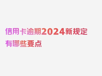 信用卡逾期2024新规定有哪些要点