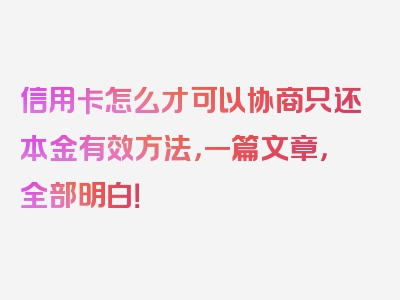 信用卡怎么才可以协商只还本金有效方法，一篇文章，全部明白！