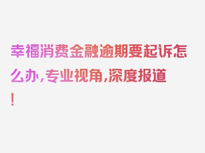 幸福消费金融逾期要起诉怎么办，专业视角，深度报道！