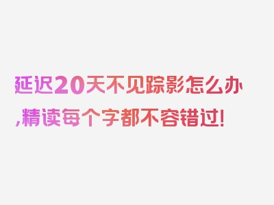 延迟20天不见踪影怎么办，精读每个字都不容错过！