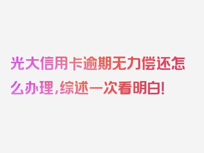 光大信用卡逾期无力偿还怎么办理，综述一次看明白！