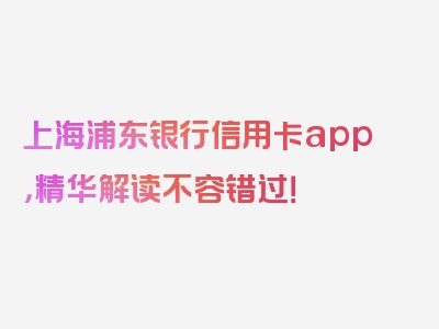 上海浦东银行信用卡app，精华解读不容错过！