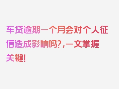 车贷逾期一个月会对个人征信造成影响吗?，一文掌握关键！