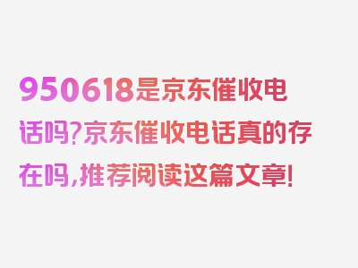 950618是京东催收电话吗?京东催收电话真的存在吗，推荐阅读这篇文章！