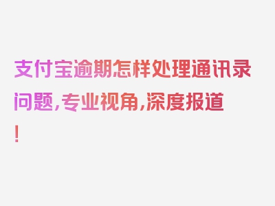 支付宝逾期怎样处理通讯录问题，专业视角，深度报道！