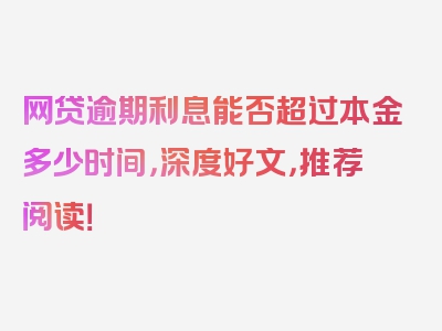 网贷逾期利息能否超过本金多少时间，深度好文，推荐阅读！