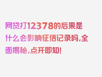 网贷打12378的后果是什么会影响征信记录吗，全面揭秘，点开即知！