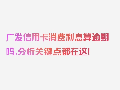 广发信用卡消费利息算逾期吗，分析关键点都在这！