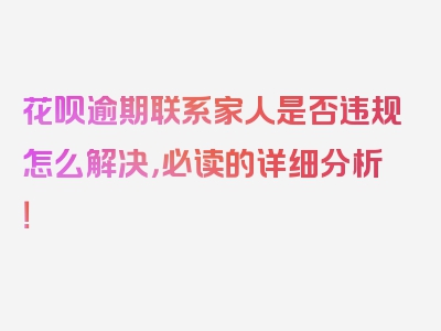 花呗逾期联系家人是否违规怎么解决，必读的详细分析！