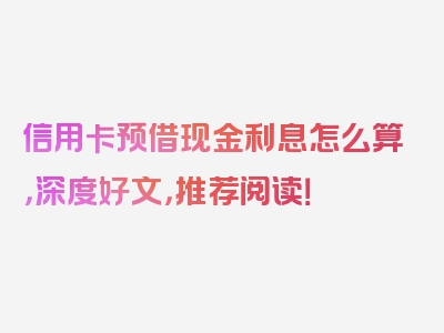 信用卡预借现金利息怎么算，深度好文，推荐阅读！