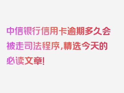 中信银行信用卡逾期多久会被走司法程序，精选今天的必读文章！