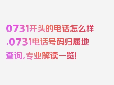 0731开头的电话怎么样,0731电话号码归属地查询，专业解读一览！