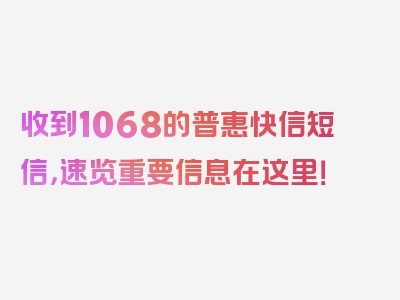 收到1068的普惠快信短信，速览重要信息在这里！