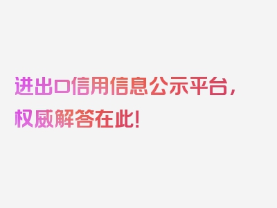 进出口信用信息公示平台，权威解答在此！