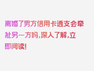 离婚了男方信用卡透支会牵扯另一方吗，深入了解，立即阅读！