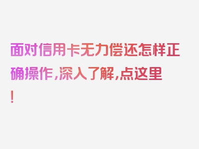 面对信用卡无力偿还怎样正确操作，深入了解，点这里！