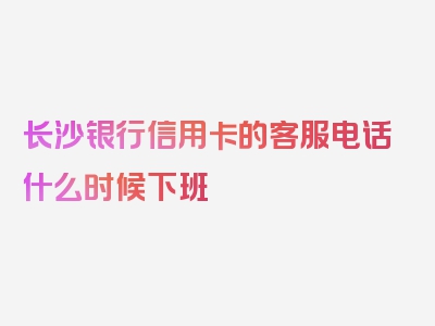 长沙银行信用卡的客服电话什么时候下班