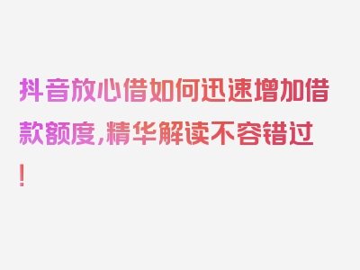 抖音放心借如何迅速增加借款额度，精华解读不容错过！