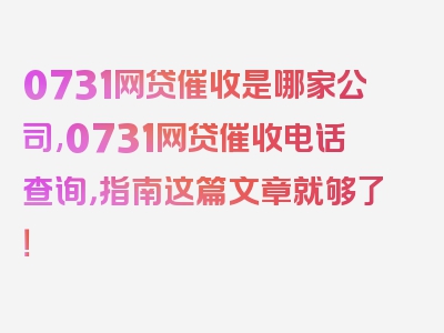 0731网贷催收是哪家公司,0731网贷催收电话查询，指南这篇文章就够了！