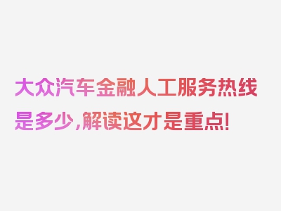 大众汽车金融人工服务热线是多少，解读这才是重点！