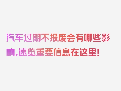 汽车过期不报废会有哪些影响，速览重要信息在这里！