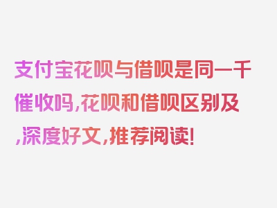 支付宝花呗与借呗是同一千催收吗,花呗和借呗区别及，深度好文，推荐阅读！