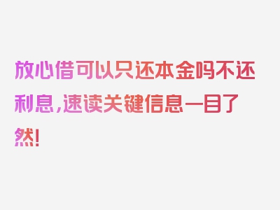 放心借可以只还本金吗不还利息，速读关键信息一目了然！