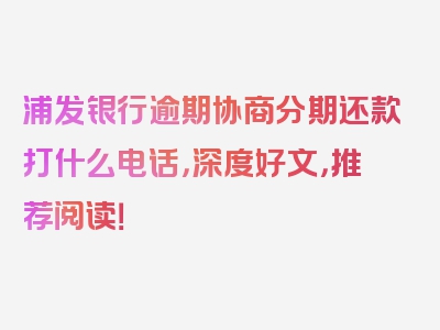 浦发银行逾期协商分期还款打什么电话，深度好文，推荐阅读！