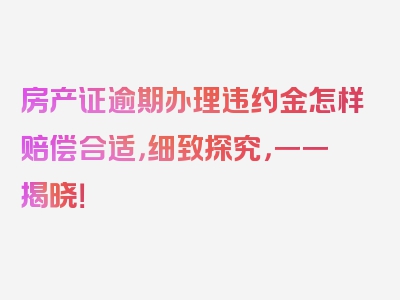 房产证逾期办理违约金怎样赔偿合适，细致探究，一一揭晓！