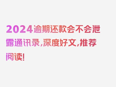 2024逾期还款会不会泄露通讯录，深度好文，推荐阅读！