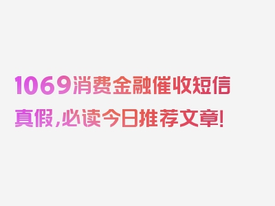 1069消费金融催收短信真假，必读今日推荐文章！