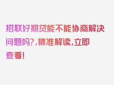 招联好期贷能不能协商解决问题吗?，精准解读，立即查看！