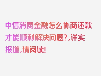 中信消费金融怎么协商还款才能顺利解决问题?，详实报道，请阅读！