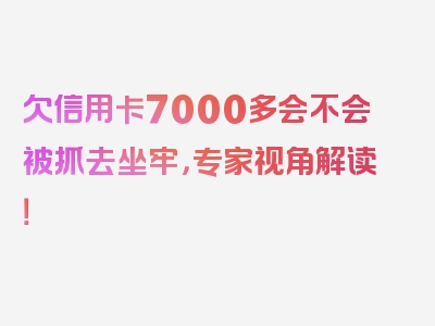 欠信用卡7000多会不会被抓去坐牢，专家视角解读！