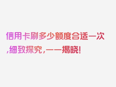 信用卡刷多少额度合适一次，细致探究，一一揭晓！