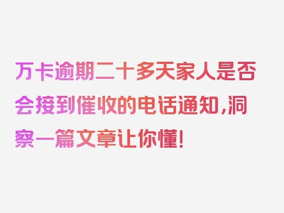 万卡逾期二十多天家人是否会接到催收的电话通知，洞察一篇文章让你懂！