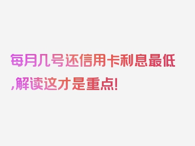 每月几号还信用卡利息最低，解读这才是重点！