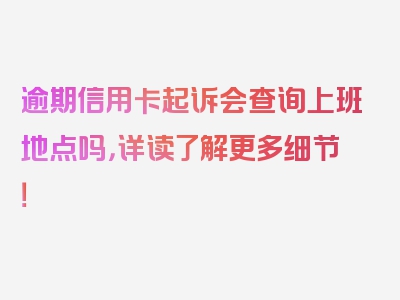 逾期信用卡起诉会查询上班地点吗，详读了解更多细节！