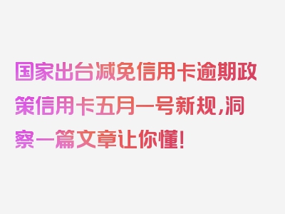 国家出台减免信用卡逾期政策信用卡五月一号新规，洞察一篇文章让你懂！