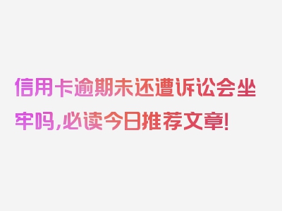 信用卡逾期未还遭诉讼会坐牢吗，必读今日推荐文章！